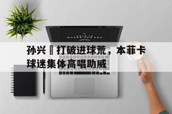 孙兴慜打破进球荒，本菲卡球迷集体高唱助威孙兴慜和球迷